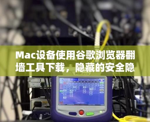 Mac设备使用谷歌浏览器翻墙工具下载，隐藏的安全隐患？