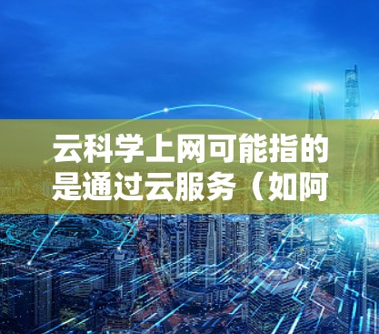 云科学上网可能指的是通过云服务（如阿里云、腾讯云、华为云等）进行科学计算、数据分析和存储的解决方案。以下是一些与云科学上网相关的概念和工具