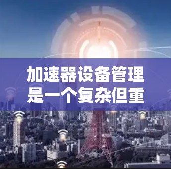 加速器设备管理是一个复杂但重要的过程，涉及设备的选择、安装、配置、维护和优化等多个方面。以下是一个系统化和简明的总结