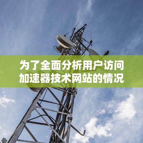 为了全面分析用户访问加速器技术网站的情况，以下是一个详细的总结