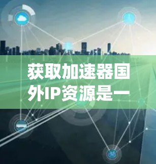 获取加速器国外IP资源是一个复杂而多维度的过程，涉及技术、知识产权、安全性和适用性等多个方面。以下是一个分步的指南，帮助您系统地获取这些资源