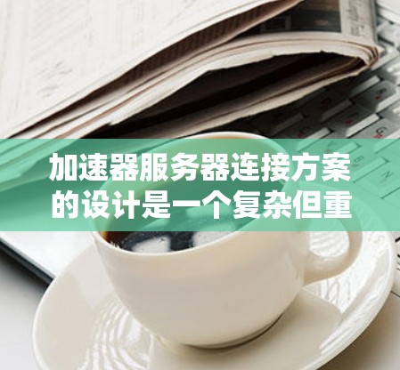 加速器服务器连接方案的设计是一个复杂但重要的环节，涉及多个步骤和因素。以下是对该方案的详细总结和优化建议