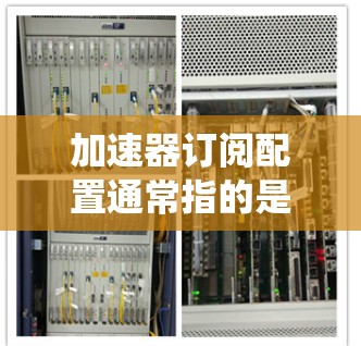 加速器订阅配置通常指的是在特定的云服务或数据库系统中配置加速器（如AWS的Elasticsearch加速器）来提升性能。以下是配置加速器订阅的步骤和基本配置要点