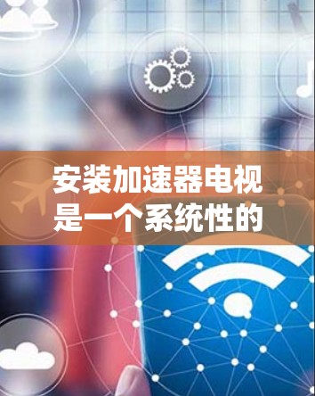 安装加速器电视是一个系统性的过程，需要遵循以下步骤以确保成功