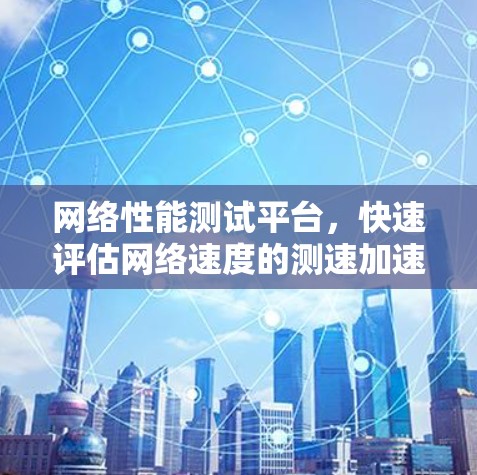 网络性能测试平台，快速评估网络速度的测速加速测试工具