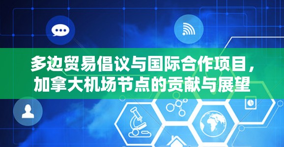 多边贸易倡议与国际合作项目,加拿大机场节点的贡献与展望 多边贸易倡议与国际合作项目,加拿大机场节点的贡献与展望