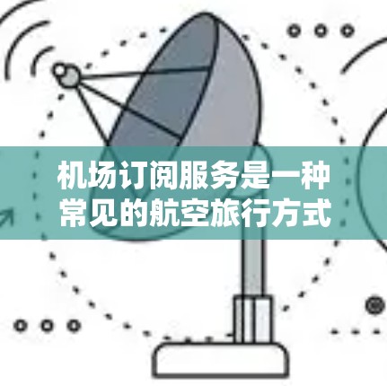 机场订阅服务是一种常见的航空旅行方式，通过会员卡、信用卡或绑定到特定机场的订阅卡，可以享受机场提供的各种服务和便利。以下是对这类订阅服务的评测