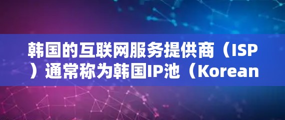 韩国的互联网服务提供商（ISP）通常称为韩国IP池（Korean IP池，简称KIP池）这些IP池是专门为韩国用户设计的，提供他们需要的网络服务，如互联网、电信、移动、宽带等