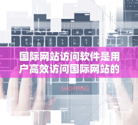 国际网站访问软件是用户高效访问国际网站的工具，提供便捷的访问方式，满足不同用户的需求。以下是对这些软件的详细介绍