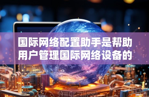 国际网络配置助手是帮助用户管理国际网络设备的工具，涵盖从简单的问题解决到复杂配置管理的多种类型。以下是对国际网络配置助手的总结，包括其功能、技术细节、优缺点、使用中存在的问题以及未来发展前景