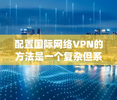 配置国际网络VPN的方法是一个复杂但系统化的过程，涉及多个步骤和注意事项。以下是对该过程的详细总结