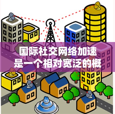 国际社交网络加速是一个相对宽泛的概念，可能指的是在国际范围内，某些社交网络或服务在传播信息、连接用户时变得更加高效或快速。以下是一些可能的解释
