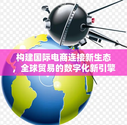 构建国际电商连接新生态，全球贸易的数字化新引擎