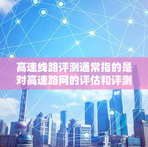 高速线路评测通常指的是对高速路网的评估和评测，旨在帮助用户了解高速路网的安全性、效率、舒适度以及潜在的隐患。以下是一些可能涉及的方面