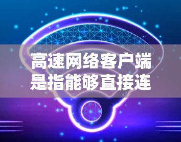 高速网络客户端是指能够直接连接到高速网络的设备或应用程序，旨在提供高效的数据传输和网络支持。以下是对高速网络客户端的详细总结