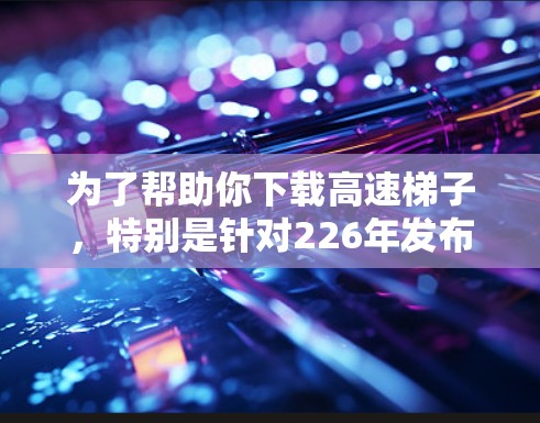 为了帮助你下载高速梯子，特别是针对226年发布的版本，以下是一些步骤和建议