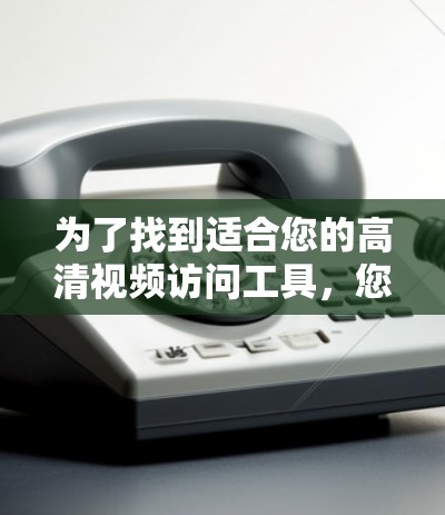 为了找到适合您的高清视频访问工具，您可以按照以下步骤进行选择