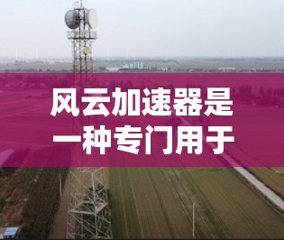 风云加速器是一种专门用于加速下载、游戏和视频流的工具，通常用于提升用户下载速度或提高观看效率。以下是使用风云加速器的基本步骤