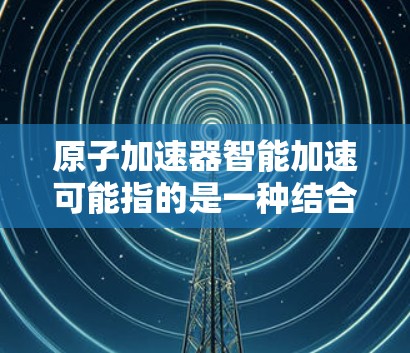原子加速器智能加速可能指的是一种结合了原子加速技术与智能控制的装置，旨在通过智能化手段优化加速过程。以下是对这一概念的详细分析