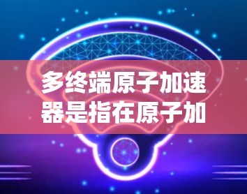 多终端原子加速器是指在原子加速器中采用了多个射电管（射电管也称为射电系统管）或多个不同的射电管系统。这些多终端的特点包括