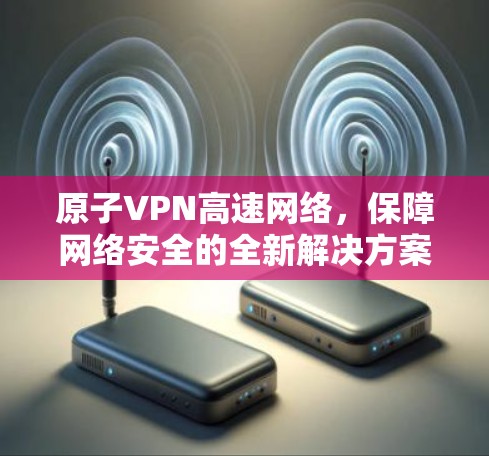 原子VPN高速网络，保障网络安全的全新解决方案