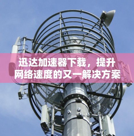 迅达加速器下载，提升网络速度的又一解决方案