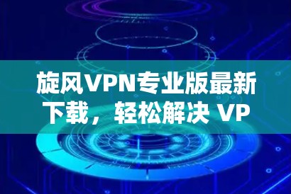 旋风VPN专业版最新下载，轻松解决 VPN 难题