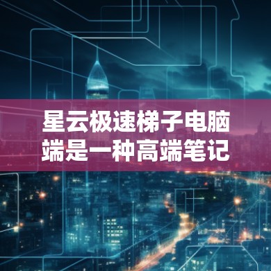 星云极速梯子电脑端是一种高端笔记本电脑，专为存储大型存储设备设计，适合需要高性能和大容量存储的用户。以下是详细的步骤和建议